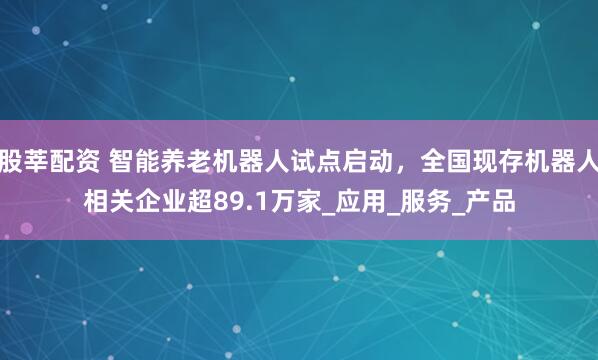 股莘配资 智能养老机器人试点启动，全国现存机器人相关企业超89.1万家_应用_服务_产品