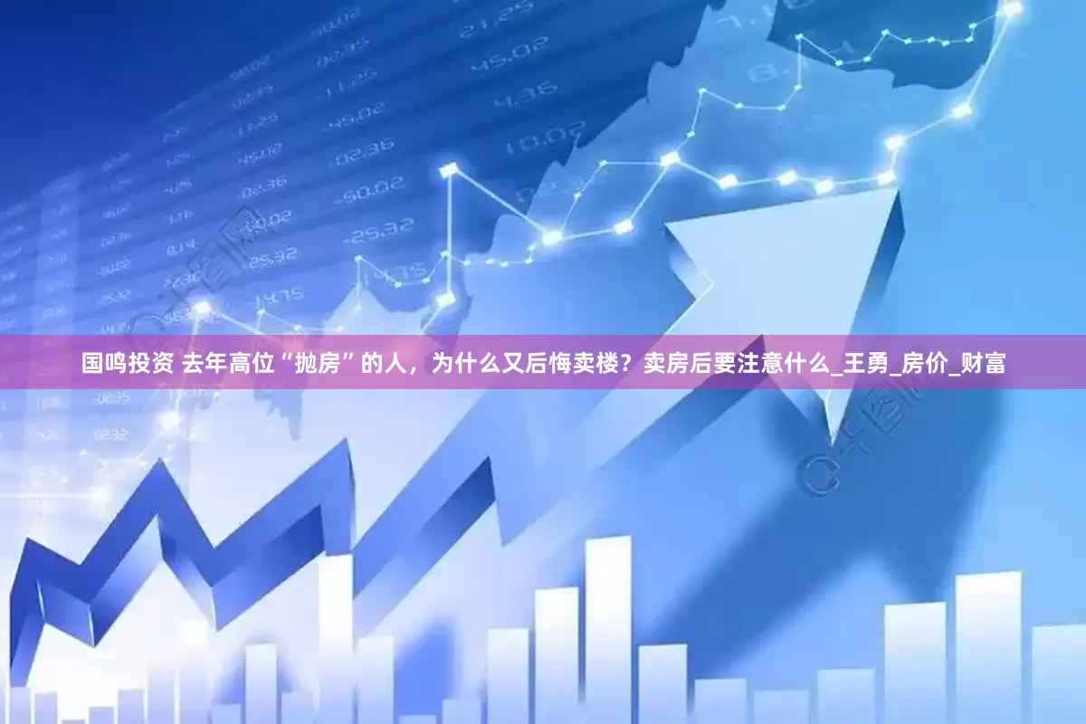 国鸣投资 去年高位“抛房”的人，为什么又后悔卖楼？卖房后要注意什么_王勇_房价_财富