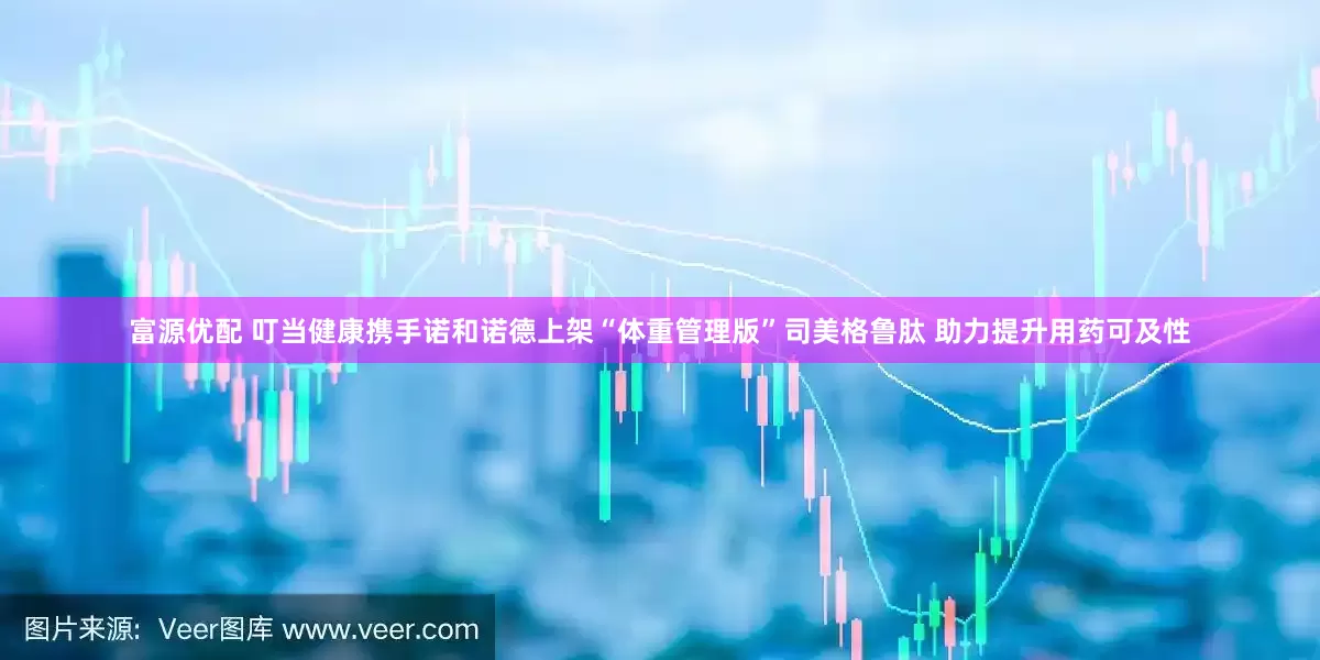 富源优配 叮当健康携手诺和诺德上架“体重管理版”司美格鲁肽 助力提升用药可及性