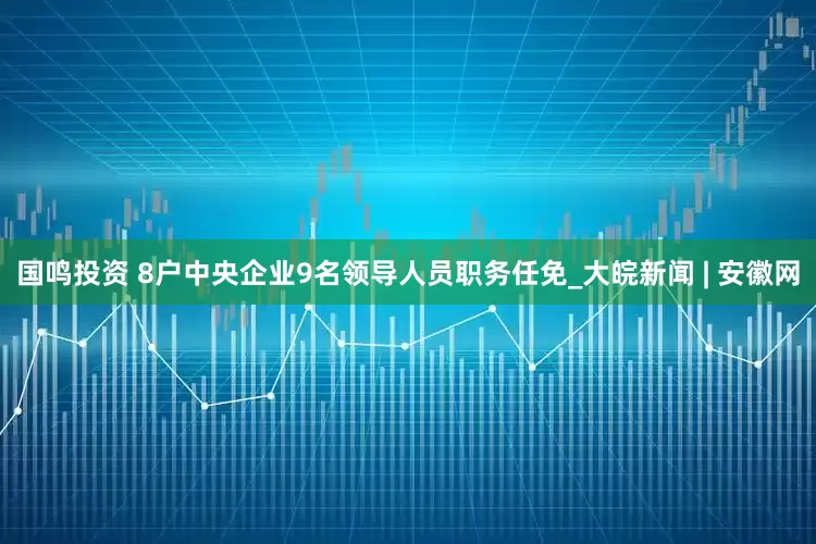 国鸣投资 8户中央企业9名领导人员职务任免_大皖新闻 | 安徽网