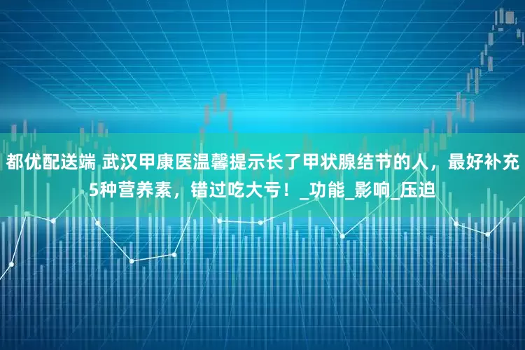 都优配送端 武汉甲康医温馨提示长了甲状腺结节的人，最好补充5种营养素，错过吃大亏！_功能_影响_压迫