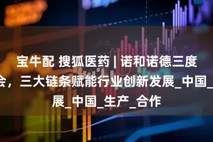 宝牛配 搜狐医药 | 诺和诺德三度亮相链博会，三大链条赋能行业创新发展_中国_生产_合作