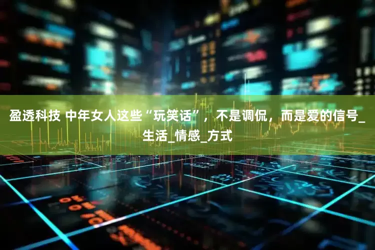 盈透科技 中年女人这些“玩笑话”，不是调侃，而是爱的信号_生活_情感_方式