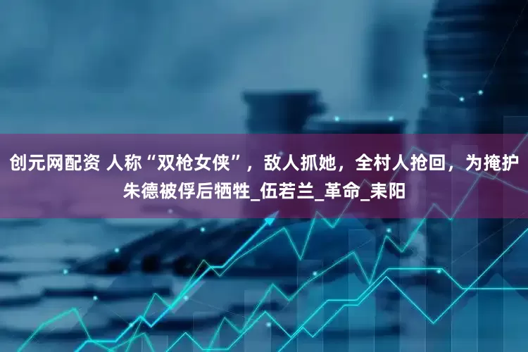 创元网配资 人称“双枪女侠”，敌人抓她，全村人抢回，为掩护朱德被俘后牺牲_伍若兰_革命_耒阳