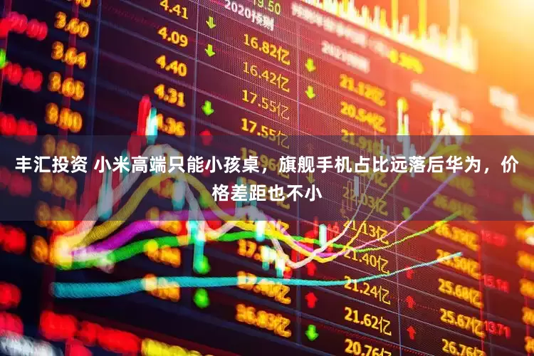 丰汇投资 小米高端只能小孩桌，旗舰手机占比远落后华为，价格差距也不小