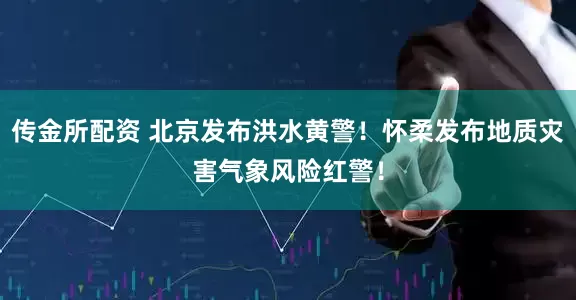 传金所配资 北京发布洪水黄警！怀柔发布地质灾害气象风险红警！