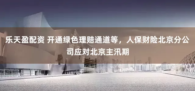 乐天盈配资 开通绿色理赔通道等，人保财险北京分公司应对北京主汛期