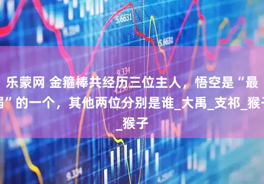 乐蒙网 金箍棒共经历三位主人，悟空是“最弱”的一个，其他两位分别是谁_大禹_支祁_猴子
