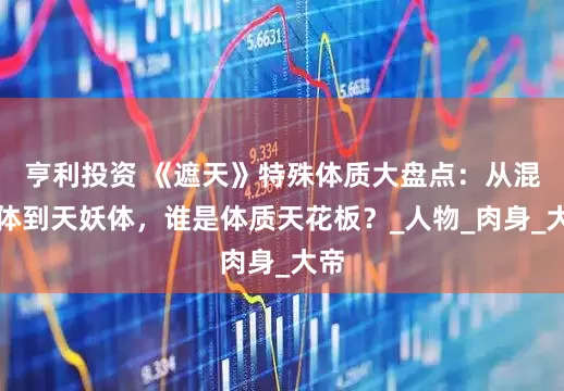 亨利投资 《遮天》特殊体质大盘点：从混沌体到天妖体，谁是体质天花板？_人物_肉身_大帝