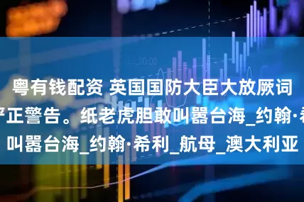 粤有钱配资 英国国防大臣大放厥词，遭中国使馆严正警告。纸老虎胆敢叫嚣台海_约翰·希利_航母_澳大利亚