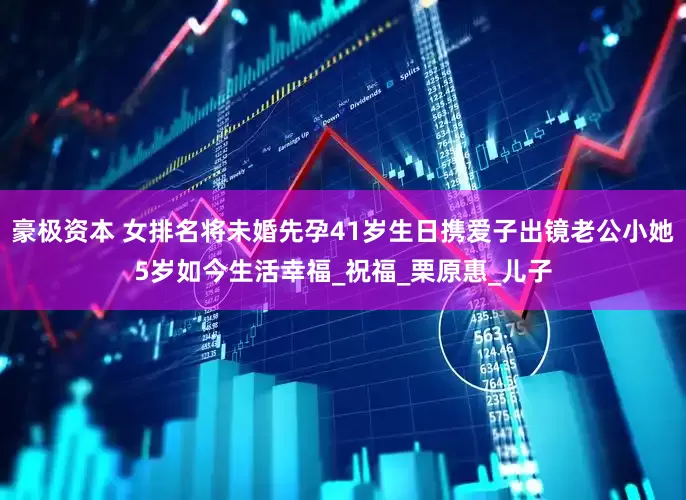 豪极资本 女排名将未婚先孕41岁生日携爱子出镜老公小她5岁如今生活幸福_祝福_栗原惠_儿子