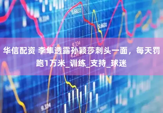 华信配资 李隼透露孙颖莎刺头一面，每天罚跑1万米_训练_支持_球迷