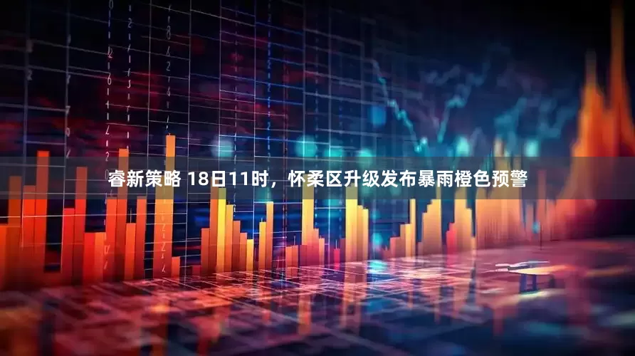 睿新策略 18日11时，怀柔区升级发布暴雨橙色预警