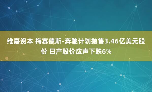 维嘉资本 梅赛德斯-奔驰计划抛售3.46亿美元股份 日产股价应声下跌6%