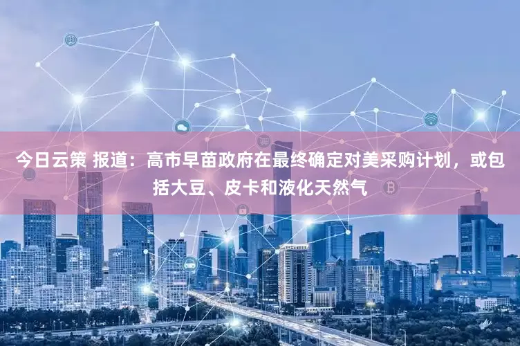 今日云策 报道：高市早苗政府在最终确定对美采购计划，或包括大豆、皮卡和液化天然气