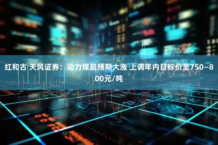 红和古 天风证券：动力煤超预期大涨 上调年内目标价至750—800元/吨