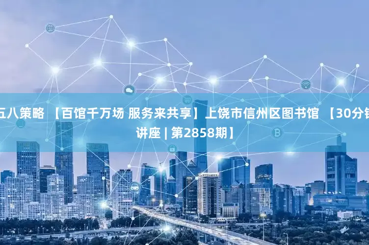 五八策略 【百馆千万场 服务来共享】上饶市信州区图书馆 【30分钟讲座 | 第2858期】
