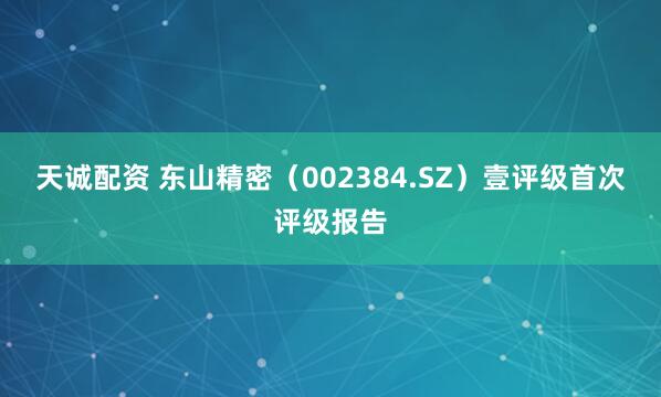 天诚配资 东山精密（002384.SZ）壹评级首次评级报告