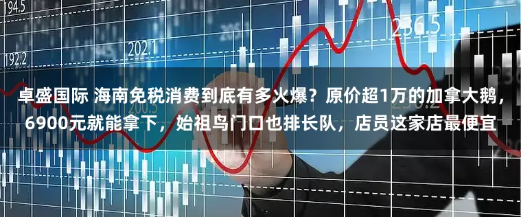 卓盛国际 海南免税消费到底有多火爆？原价超1万的加拿大鹅，6900元就能拿下，始祖鸟门口也排长队，店员这家店最便宜