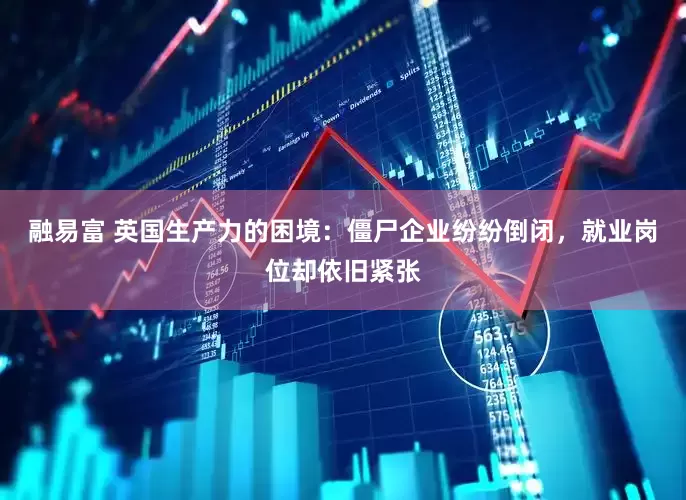 融易富 英国生产力的困境：僵尸企业纷纷倒闭，就业岗位却依旧紧张