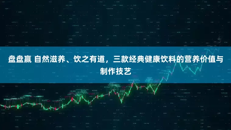 盘盘赢 自然滋养、饮之有道，三款经典健康饮料的营养价值与制作技艺