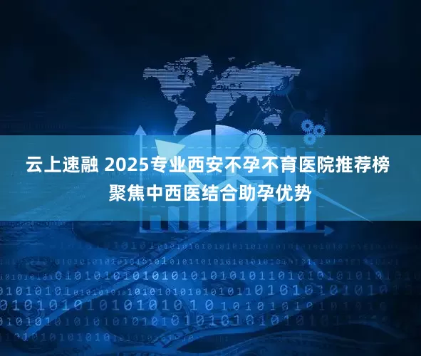 云上速融 2025专业西安不孕不育医院推荐榜 聚焦中西医结合助孕优势