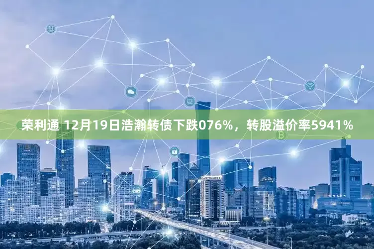 荣利通 12月19日浩瀚转债下跌076%，转股溢价率5941%