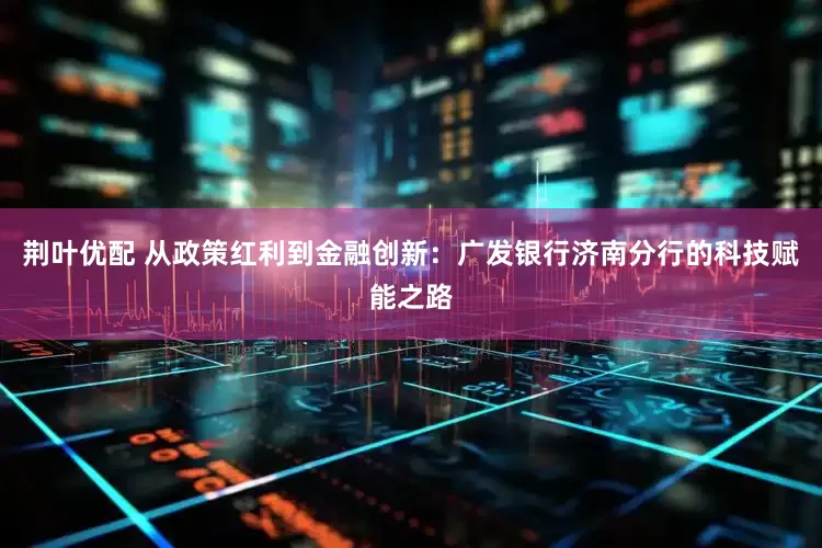荆叶优配 从政策红利到金融创新：广发银行济南分行的科技赋能之路