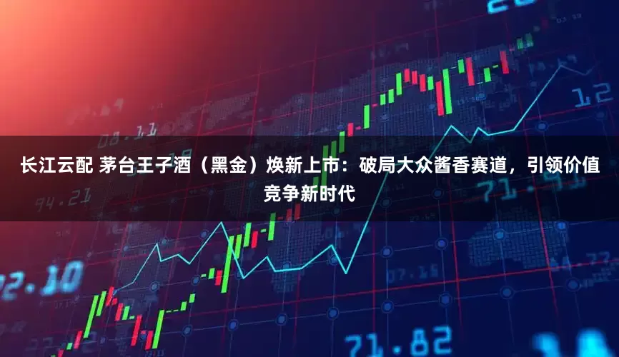 长江云配 茅台王子酒（黑金）焕新上市：破局大众酱香赛道，引领价值竞争新时代