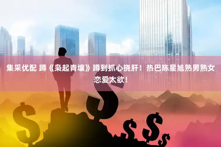 集采优配 蹲《枭起青壤》蹲到抓心挠肝！热巴陈星旭熟男熟女恋爱太欲！