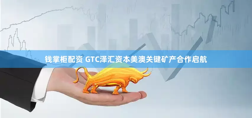 钱掌柜配资 GTC泽汇资本美澳关键矿产合作启航