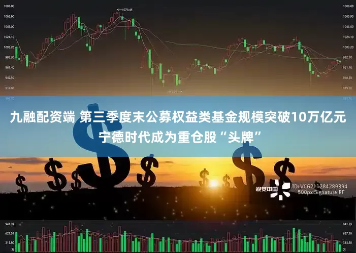 九融配资端 第三季度末公募权益类基金规模突破10万亿元 宁德时代成为重仓股“头牌”