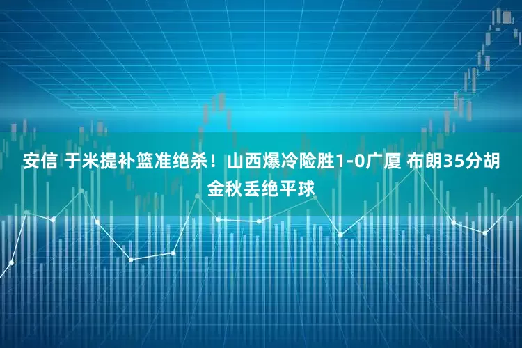 安信 于米提补篮准绝杀！山西爆冷险胜1-0广厦 布朗35分胡金秋丢绝平球