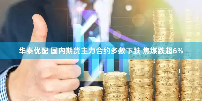 华泰优配 国内期货主力合约多数下跌 焦煤跌超6%